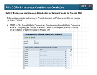 My Name
My Company
PIS / COFINS – Impostos Contidos nas Condições
Definir Impostos contidos em Condições p/ Determinação de Preços MM
Esta configuração irá indicar que o Preço informado no Pedido já contém os valores
de PIS / COFINS.
SPRO > F5 > Contabilidade Financeira > Configuração Contabilidade Financeira
> IVA > Configurações Globais > Brasil > Definir quais impostos estão contidos
em Condições p/ determinação de Preços MM
 