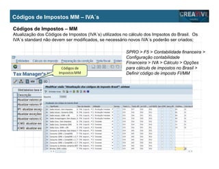 My Name
My Company
Códigos de Impostos MM – IVA´s
Códigos de Impostos – MM
Atualização dos Códigos de Impostos (IVA´s) utilizados no cálculo dos Impsotos do Brasil. Os
IVA´s standard não devem ser modificados, se necessário novos IVA´s poderão ser criados;
SPRO > F5 > Contabilidade financeira >
Configuração contabilidade
Financeira > IVA > Cálculo > Opções
para cálculo de impostos no Brasil >
Definir código de imposto FI/MM
 