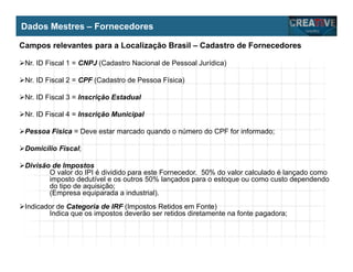 My Name
My Company
Dados Mestres – Fornecedores
Campos relevantes para a Localização Brasil – Cadastro de Fornecedores
Nr. ID Fiscal 1 = CNPJ (Cadastro Nacional de Pessoal Jurídica)
Nr. ID Fiscal 2 = CPF (Cadastro de Pessoa Física)
Nr. ID Fiscal 3 = Inscrição Estadual
Nr. ID Fiscal 4 = Inscrição Municipal
Pessoa Física = Deve estar marcado quando o número do CPF for informado;
Domicílio Fiscal;
Divisão de Impostos
O valor do IPI é dividido para este Fornecedor. 50% do valor calculado é lançado como
imposto dedutível e os outros 50% lançados para o estoque ou como custo dependendo
do tipo de aquisição;
(Empresa equiparada a industrial).
Indicador de Categoria de IRF (Impostos Retidos em Fonte)
Indica que os impostos deverão ser retidos diretamente na fonte pagadora;
 