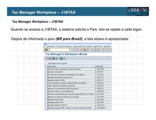 My Name
My Company
Quando se acessa a J1BTAX, o sistema solicita o País. Isto se repete a cada logon.
Depois de informado o país (BR para Brasil), a tela abaixo é apresentada:
Tax Manager Workplace – J1BTAX
Tax Manager Workplace – J1BTAX
 