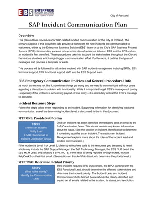 City of Portland
SAP	Incident	Communication	Plan	
Overview	
This plan outlines procedures for SAP-related incident communication for the City of Portland. The
primary purpose of this document is to provide a framework for how incidents are communicated to
customers, either by the Enterprise Business Solution (EBS) team or by the City’s SAP Business Process
Owners (BPO); its secondary purpose is to provide internal guidance between EBS and the BPOs when
an incident is first identified. These procedures take into account the stakeholders throughout the City and
the various situations which might trigger a communication effort. Furthermore, it outlines the types of
messages and provides a template for each.
This process will be followed for all parties involved with SAP incident management including BPOs, EBS
technical support, EBS functional support staff, and the EBS Support team.
EBS	Emergency	Communication	Policies	and	General	Procedural	Info	
As much as we may not like it, sometimes things go wrong and we need to communicate with our users
regarding a disruption or problem with functionality. While it is important to get EBS’s message out quickly
– especially if the problem is concerning payroll or time entry – it is absolutely critical that EBS’s message
be accurate.
Incident	Response	Steps	
Follow the steps below when responding to an incident. Supporting information for identifying lead and
communicator, as well as determining incident level, is discussed further in the document.
STEP	ONE:	Provide	Notification	
Once an incident has been identified, immediately send an email to the
SAP Coordination Team. This should contain any known information
about the issue. (See the section on Incident Identification to determine
if something qualifies as an incident. The section on Incident
Management explains more about the roles of the incident lead and
incident communicator.)
If the incident is Level 1 or Level 2, follow up with phone calls to the resources you are going to need
which may include the SAP Support Manager, the SAP Technology Manager, the EBS FILO Lead, the
EBS HCM Lead, and possibly a BPO. NOTE: If the issue is being reported through tickets, include
HelpDesk2 on the initial email. (See section on Incident Prioritization to determine the priority level.)
STEP	TWO:	Determine	Incident	Priority	
If the incident requires BPO involvement, the BPO, working with the
EBS Functional Lead, should determine the affected stakeholders and
determine the incident priority. The Incident Lead and Incident
Communicator (both defined below) should be clearly identified and
copied on all emails related to the incident, its status, and resolution.
	
STEP 1
There’s an incident!
Notify Lead
LEAD: Send email to
Incident Distribution Group
STEP 2
What is the priority?
Identify the Communication
Lead
 