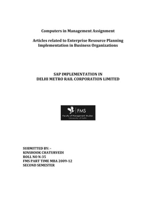 Computers in Management Assignment<br />Articles related to Enterprise Resource Planning Implementation in Business Organizations<br />SAP IMPLEMENTATION IN <br />DELHI METRO RAIL CORPORATION LIMITED<br />SUBMITTED BY: -<br />KINSHOOK CHATURVEDI<br />ROLL NO N-35<br />FMS PART TIME MBA 2009-12<br />SECOND SEMESTER<br />Enterprise Resource Planning System: -<br />Enterprise resource planning (ERP) is an integrated computer-based system used to manage internal and external resources including tangible assets, financial resources, materials, and human resources. It is an application and software architecture whose purpose is to facilitate the flow of information between all business functions inside the boundaries of the organization and manage the connections to outside stakeholders. Built on a centralized database and normally utilizing a common computing platform, ERP systems consolidate all business operations into a uniform and enterprise wide system environment. <br />An ERP system can either reside on a centralized server or be distributed across modular hardware and software units that provide quot;
servicesquot;
 and communicate on a local area network. The distributed design allows a business to assemble modules from different vendors without the need for the placement of multiple copies of complex, expensive computer systems in areas which will not use their full capacity<br />Enterprise Resource planning system is a fully integrated business management system covering all departments of the business like Finance, Accounting, Human Resources, Production and Logistics.<br />The ERP solutions seek to streamline and integrate operation processes and information flows in the company to synergies the resources of an organization namely men, material, money and machine through information.<br />ERP is the latest business, Information Technology (IT) tool in the corporate world today. ERP is a high-end solution offered by IT to effectively tackle the problems of a business.<br />Advantages and disadvantages of ERP <br />Advantages<br />In the absence of an ERP system, a large manufacturer may find itself with many software applications that cannot communicate or interface effectively with one another. Tasks that need to interface with one another may involve.<br />ERP systems connect the necessary software in order for accurate forecasting to be done. This allows inventory levels to be kept at maximum efficiency and the company to be more profitable. <br />Integration among different functional areas to ensure proper communication, productivity and efficiency <br />Design engineering (how to best make the product) <br />Order tracking, from acceptance through fulfillment <br />The revenue cycle, from invoice through cash receipt <br />Managing inter-dependencies of complex processes bill of materials <br />Tracking the three-way match between purchase orders (what was ordered), inventory receipts (what arrived), and costing (what the vendor invoiced) <br />The accounting for all of these tasks: tracking the revenue, cost and profit at a granular level. <br />ERP Systems centralize the data in one place. Benefits of this include:<br />Eliminates the problem of synchronizing changes between multiple systems - consolidation of finance, marketing and sales, human resource, and manufacturing applications <br />Permits control of business processes that cross functional boundaries <br />Provides top-down view of the enterprise (no quot;
islands of informationquot;
), real time information is available to management anywhere, anytime to make proper decisions. <br />Reduces the risk of loss of sensitive data by consolidating multiple permissions and security models into a single structure. <br />Shorten production leadtime and delivery time <br />Facilitating business learning, empowering, and building common visions <br />Some security features are included within an ERP system to protect against both outsider crime, such as industrial espionage, and insider crime, such as embezzlement. A data-tampering scenario, for example, might involve a disgruntled employee intentionally modifying prices to below-the-breakeven point in order to attempt to interfere with the company's profit or other sabotage. ERP systems typically provide functionality for implementing internal controls to prevent actions of this kind. ERP vendors are also moving toward better integration with other kinds of information security tools. <br />Disadvantages<br />Problems with ERP systems are mainly due to inadequate investment in ongoing training for the involved IT personnel - including those implementing and testing changes - as well as a lack of corporate policy protecting the integrity of the data in the ERP systems and the ways in which it is used<br />Disadvantages<br />Customization of the ERP software is limited. <br />Re-engineering of business processes to fit the quot;
industry standardquot;
 prescribed by the ERP system may lead to a loss of competitive advantage. <br />ERP systems can be very expensive (This has led to a new category of quot;
ERP lightquot;
 solutions) <br />ERPs are often seen as too rigid and too difficult to adapt to the specific workflow and business process of some companies—this is cited as one of the main causes of their failure. <br />Many of the integrated links need high accuracy in other applications to work effectively. A company can achieve minimum standards, then over time quot;
dirty dataquot;
 will reduce the reliability of some applications. <br />Once a system is established, switching costs are very high for any one of the partners (reducing flexibility and strategic control at the corporate level). <br />The blurring of company boundaries can cause problems in accountability, lines of responsibility, and employee morale. <br />Resistance in sharing sensitive internal information between departments can reduce the effectiveness of the software. <br />Some large organizations may have multiple departments with separate, independent resources, missions, chains-of-command, etc, and consolidation into a single enterprise may yield limited benefits. <br />SAP implementation in DMRC: -<br />SAP stands for Systems, Applications and Products in Data Processing. It uses the concept of modules (quot;
individual programs that can be purchased, installed, and run separately, but that all extract data from the common databasequot;
). SAP AG, the company that provides the enterprise resource planning solution has upgraded the package and launched it as SAP ECC 6.0 in 2005. ECC stands for ERP Central Component. The purpose of positioning it as ECC is to enable SAP to build and develop an environment of other products that can function upon the foundation of the central component.<br />SAP's ERP solution includes several modules that support key functional areas - some of them are -<br />SAP ERP Financials <br />SAP ERP Logistics <br />SAP ERP Human Resource Management<br />SAP India partnered with Siemens Information Systems for the implementation of its ERP solution at Delhi Metro Rail Corporation (DMRC); a significant part of the ERP implemented at the DMRC was for project management. SAP-India and Siemens Information Systems limited implemented ERP for DMRC from 14th November 2002. Financial Accounting/controlling module, Material Management Module, Real Estate Module, Human Resource Module has been implemented. DMRC is building a Mass Rapid Transit System (MRTS) in Delhi, the objective being to provide a safe, reliable and integrated transport network that will meet the rising demand for inter-city transport in the capital. An IT system was required to smoothen the flow of information, support planning tools, provide vital reports for decision making, reduce administration time, better utilize the organization’s resources, and let DMRC concentrate on its core competence. The programmed, code-named ‘Shikhar’, is an Enterprise Resource Plan (ERP) programmed whereby human resources, maintenance, stores, accounts, project execution and property development activities will be inter-linked and fully computerized, thus avoiding manual delays, heavy Documentation and duplication of inter-department activities. This will establish a databank of information within the DMRC, which will be Available to all departments round the clock and will thus help in improving efficiency and increasing productivity of the corporation. The software used for the ERP is SAP and a dedicated team is involved in implementing the project currently in the DMRC. <br />The best ERP Software, which is implemented in DMRC, is SAP R/3, which is provided by world’s largest enterprise software company SAP AG. SAP R/3 is acronym for Systems Applications and Products in data processing. R/3 means Runtime System, Three Tier Architecture.<br />Advantages and disadvantages of SAP ERP: -<br />Advantages:<br />ERP allows easier global integration (Barriers of currency exchange rates, language, and culture can be bridged automatically) <br />Updates only need to be done once to be implemented company wide <br />Provides real-time information, reducing the possibility of redundancy errors <br />Creates a more efficient work environment making it easier for employees to do their job which leads to effectiveness[8] <br />Vendors have past knowledge and expertise on how to best build and implement a system <br />No hardware purchase or maintenance costs <br />No developer training costs and the vendor will train the users <br />Disadvantages:<br />Locked into relationship by contract and manageability with vendor - a contract can hold a company to the vendor until it expires and it can be unprofitable to switch vendors if switching costs are too high <br />Inflexibility- vendor packages may not fit a company's business model exactly and customization can be very expensive <br />Return on Investment may take too long to be profitable <br />SAP ERP implementations have a risk of project failure<br />The process began with the selection of SAP software after benchmarking it against various ERP packages available in the market to see which of them met DMRC’s requirements; soon after, Siemens was chosen to implement and manage the solution. The SAP system deployed by DMRC supports multiple functions such as general ledger, accounts receivable & payable, fixed asset management, project planning, company structure management, funds control, procurement management, real estate management, materials & warehouse management, maintenance and human resource management. The systems’ core modules—Financial, Costing, Materials Management, Human Resources, Maintenance, project Systems and Real Estate Management—were tightly integrated and implemented in record time. The SAP solution went live in nine months by November 2002, as planned. It involved setting up the software to meet DMRC’s requirements and a complete change management process to handle the change in traditional patterns of thought and behavior at DMRC. <br />Major benefits <br />After going live, the entire project is being handled through SAP Project Systems. All the material and labor consumed is accounted for online, and project systems are capable of creating automatic indents for procurement of material and services against existing contracts. DMRC can now have a detailed view of activities and schedules, and it gets advance warning of any slippage on time lines, material or labor so that corrective action can be taken. It also gets an accurate costing of all project elements, and measures budgeted costs against actual. Finally, DMRC is now able to predict the exact time lines for upcoming phases, and rapidly execute project activities while saving time. <br />The other benefits are summarized as follows:-<br />TOP-LINE BENEFITS<br />Effective decision making due to<br />Easier access to information<br />Greater accuracy and timeliness of information<br />Comprehensive information available across functional areas and locations<br />Improved communication and networking across the organization<br />Improved networking and knowledge sharing within the organization<br />Better utilization of system resources<br />Increase in productivity of people<br />Finance: -<br />Tangible Benefits<br />Higher returns on Treasury operations through better funds management<br />Increased control over Fixed Assets through proper identification & linkages<br />Reduction in overheads through effective cost control & monitoring<br />Faster closing of books due to better financial information<br />Allows automatic reconciliation with banks<br />Updates cash book automatically by matching receipts/ payments with AP/ AR<br />Performs automatic generation of cheque for payments made through the system<br />Intangible Benefits<br />Tracks if customer exceeds credit limit<br />Supports analysis of future cash flows, variances, discounts taken<br />Provides reports on bad debts, ageing and bounced checks<br />Human Resources:-<br />Tangible Benefits<br />Manages automation of the entire cycle of salary/ benefit administration.<br />Improves accuracy of data – one point data entry through integration of payroll & HR systems.<br />Reduces work effort in maintaining and reporting HR data.<br />Tracks manpower budgets and determines number of people to be recruited/ trained.<br />Allows automation of manpower scheduling and improves manpower planning.<br />Intangible Benefits:-<br />Assists in Retention of best people<br />Provides ability to identify and track top performers<br />Ability to automatically identify potential successors and candidates for promotion<br />Improves employee skill development<br />Integration of employee skills with career planning, staffing, performance management and training<br />Materials:-<br />Tangible Benefits:-<br />Reduces procurement lead time through<br />On-line documentation generation<br />Automatic generation of PRs for stock items<br />On line approval of PRs and POs<br />Reduces in inventory costs<br />Improved inventory planning and forecasting<br />Reduction in purchase prices through better negotiations with vendors<br />     On-line consolidation of purchases<br />Improved vendor performance analysis<br />Supports efficient management of term-supply agreements and service contracts<br />Plant Maintenance:-<br />Tangible Benefits<br />Reduces maintenance costs due to<br />Improved estimation & control of maintenance costs<br />Better planning of maintenance activities<br />Improves manpower productivity<br />Reduced time and effort in consolidating and reporting all equip maintenance and performance data<br />Reduced time and effort for planning preventive maintenance<br />Supports generation of work order automatically based on user-defined trigger<br />Allows linkage of usage statistics for the purpose of condition monitoring and corrective maintenance<br />Intangible Benefits:-<br />Maintains reports on equipment downtime, ABC analysis, trend analysis<br />Manages the maintenance history of all equipments<br />Maintains vendor analysis reports<br />Project System<br />Maintaining WBS, Networks and activity<br />Planning and Monitoring of Project<br />Cost & time of the project at the WBS Level<br />Various plan versions<br />Budgeting<br />-Shifting with in Project Structure <br />Budget supplement<br />Real Estate<br />Maintaining property rental unit<br />Easy identification of a space for renting-out<br />Invoice generation<br />