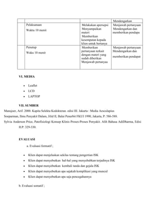 Pelaksanaan
Waktu 10 menit

Penutup
Waku 10 menit

Melakukan apersepsi
Menyampaikan
materi
Memberikan
kesempatan kepada
klien untuk bertanya
Memberikan
pertanyaan terkait
dengan materi yang
sudah diberikan
Menjawab pertanyaa

Mendengarkan
Menjawab pertanyaan
Mendengarkan dan
memberikan pendapa

Menjawab pertanyaan
Mendengarkan dan
memberikan pendapat

VI. MEDIA
Leaflet
LCD
LAPTOP
VII. SUMBER
Mansjoer, Arif. 2000. Kapita Selekta Kedokteran. edisi III. Jakarta : Media Aesculapius
Soeparman, Ilmu Penyakit Dalam, Jilid II, Balai Penerbit FKUI 1990, Jakarta, P: 586-588.
Sylvia Anderson Price, Patofisiologi Konsep Klinis Proses-Proses Penyakit. Alih Bahasa AdiDharma, Edisi
II.P: 329-330.

EVALUASI
a. Evaluasi formatif ;
Klien dapat menjelaskan sekilas tentang pengertian ISK
Klien dapat menyebutkan hal-hal yang menyebabkan terjadinya ISK
Klien dapat menyebutkan kembali tanda dan gejala ISK
Klien dapat menyebutkan apa sajakah komplikasi yang muncul
Klien dapat menyebutkan apa saja pencegahannya
b. Evaluasi somatif ;

 