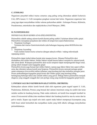 C. ETIOLOGI
Organisme penyebab infeksi tractus urinarius yang paling sering ditemukan adalah Eschericia
Coli, (80% kasus). E. Colli merupakan penghuni normal dari kolon. Organisme-organisme lain
yang juga dapat menyebabkan infeksi saluran perkemihan adalah : Golongan Proteus, Klebsiela,
Pseudomonas, enterokokus dan staphylokokus (Arief Mansjoer, 2000).

D. PATOFISIOLOGI
INFEKSI SALURAN KEMIH ATAS (PIELONEFRITIS)
Pielonefritis adalah radang saluran kemih disertai paling sedikit 2 kelainan dalam kaliks ginjal.
Pielonefritis merupakan penjalaran dari infeksi di tempat lain (sepsis/bakteriemia).
1. Penjalaran Limfogen
Terutama dari tractus Gastroinstestinalis (ada hubungan langsung antara KGB Kolon dan
ginjal)
2. Penjalaran Ascending
Yaitu melalui lumen tractus urinarius (dengan adanyla refluks / radang mikroskopik
sepanjang ureter).
Pielonefritis dapat timbul dalam bentuk akut maupun kronis. Dimana Pielonefritis akut
disebabkan oleh infeksi bakteri. Infeksi bakteri terjadi karena bakteri menjalar ke saluran kemih
dari aliran darah. Walaupun pielonefritis akut secara temporer dapat mempengaruhi fungsi renal,
jarang sekali menjadi suatu kegagalan ginjal.
Pielonefritis kronis juga berasal dari infeksi bakteri, namun juga faktor-faktor lain seperi refluks
urine dan obstruksi saluran kemih turut berperan. Pielonefritis kronis merusak jaringan ginjal
untuk selamanya (irreversible) akibat inflamasi yang berulang kali dan timbulnya jaringan parut.
Proses perkembangan kegagalan ginjal kronis dari infeksi ginjal yang berulang-ulang
berlangsung beberapa tahun atau setelah infeksi yang gawat. Diduga bahwa pielonefritis menjadi
diagnose yang sungguh-sungguh dari sutu pertiga orang yang menderita kegagalan ginjal kronis
2. INFEKSI SALURAN KEMIH BAWAH (CYSTITIS, URETRITIS)
Kebanyakan saluran infeksi kemih bawah ialah oleh organisme gram negatif seperti E. Colli,
Psedomonas, Klebsiela, Proteus yang berasal dari saluran intestinum orang itu sendiri dan turun
melalui urethra ke kandung kencing. Pada waktu mikturisi, air kemih bisa mengalir kembali ke
ureter (Vesicouretral refluks) dan membawa bakteri dari kandung kemih ke atas ke ureter dan ke
pelvis renalis. Kapan saja terjadi urin statis seperti maka bakteri mempunyai kesempatan yang
lebih besar untuk bertumbuh dan menjadikan media yang lebih alkalis sehingga menyuburkan
pertumbuhannya.

 