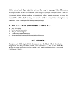 Infeksi saluran kemih dapat terjadi jika resistensi dari orang itu terganggu. Faktor-faktor utama
dalam pencegahan infeksi saluran kemih adalah integritas jaringan dan suplai darah. Retak dari
permukaan lapisan jaringan mukosa memungkinkan bakteri masuk menyerang jaringan dan
menyebabkan infeksi. Pada kandung kemih suplai darah ke jaringan bisa berkompromi bila
tekanan di dalam kandung kemih meningkat sangat tinggi.

E. CARA PENCEGAHAN INFEKSI SALURAN KEMIH (ISK) :
a.
b.
c.
d.
e.

Jaga kebersihan
Sering ganti celana dalam
Banyak minum air putih
Tidak sering menahan kencing
Setia pada satu pasangan dalam melakukan hubungan

DAFTAR PUSTAKA
Mansjoer, Arif. 2000. Kapita Selekta Kedokteran. edisi III. Jakarta : Media Aesculapius
Soeparman, Ilmu Penyakit Dalam, Jilid II, Balai Penerbit FKUI 1990, Jakarta, P: 586-588.
Sylvia Anderson Price, Patofisiologi Konsep Klinis Proses-Proses Penyakit. Alih Bahasa
AdiDharma, Edisi II.

 