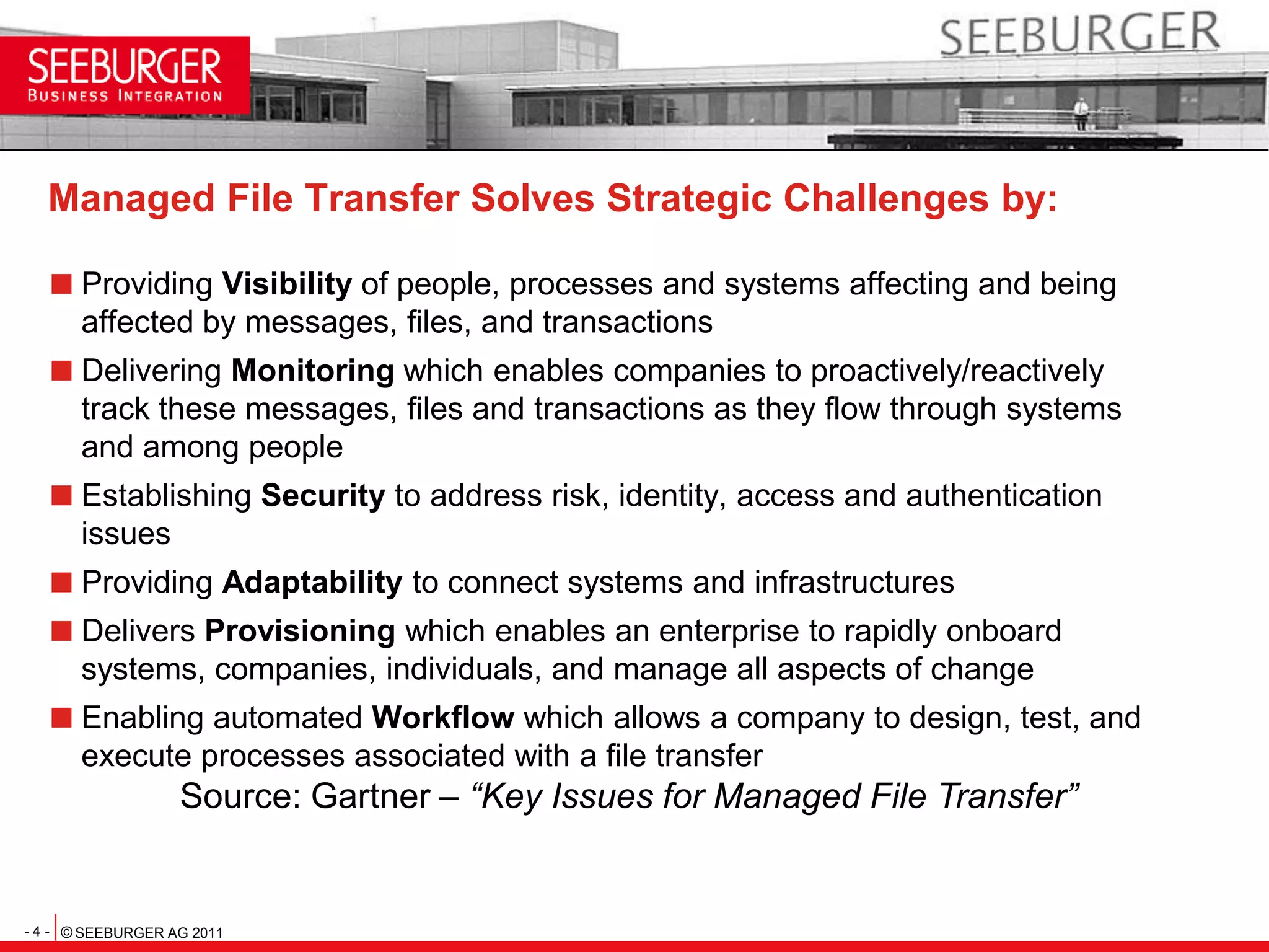 Managed File Transfer Solves Strategic Challenges by:Providing Visibility of people, processes and systems affecting and being affected by messages, files, and transactionsDelivering Monitoring which enables companies to proactively/reactively track these messages, files and transactions as they flow through systems and among peopleEstablishing Security to address risk, identity, access and authentication issuesProviding Adaptability to connect systems and infrastructuresDelivers Provisioning which enables an enterprise to rapidly onboard systems, companies, individuals, and manage all aspects of changeEnabling automated Workflow which allows a company to design, test, and execute processes associated with a file transferSource: Gartner – “Key Issues for Managed File Transfer”