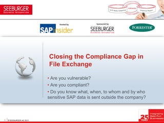 Closing the Compliance Gap in
                            File Exchange

                            • Are you vulnerable?
                            • Are you compliant?
                            • Do you know what, when, to whom and by who
                            sensitive SAP data is sent outside the company?



- 1 - © SEEBURGER AG 2011
 