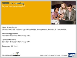 XBRL is coming
Is your company ready?




Scott Rosenfelder
Director - AERS Technology & Knowledge Management, Deloitte & Touche LLP

Philip Mugglestone
Director - Solution Marketing, SAP

Jennifer Maddox
Director - Solution Marketing, SAP

December 10, 2009
 