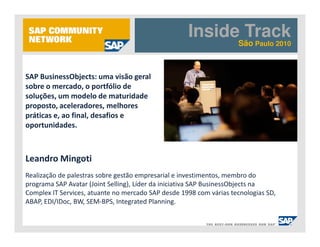 Inside Track
                                                                    São Paulo 2010



SAP BusinessObjects: uma visão geral
sobre o mercado, o portfólio de
soluções, um modelo de maturidade
proposto, aceleradores, melhores
práticas e, ao final, desafios e
oportunidades.



Leandro Mingoti
Realização de palestras sobre gestão empresarial e investimentos, membro do
programa SAP Avatar (Joint Selling), Líder da iniciativa SAP BusinessObjects na
Complex IT Services, atuante no mercado SAP desde 1998 com várias tecnologias SD,
ABAP, EDI/IDoc, BW, SEM-BPS, Integrated Planning.
 