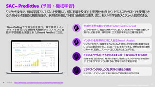 Copyright © 2019 Accenture. All rights reserved. 16
Copyright © 2019 Accenture. All rights reserved.
16
Non-Codingで予測分析を実行。BIで素早くイン
サイトを得られるSmart Assistやスコアリング機
能や学習機能も実装されたSmart Predictに注目。
予測分析が気軽にできるPredictive Forecast
ワンタッチ操作で、過去の実績データに基づいて将来のデータ値を自動に予
測する。自動予測、線形回帰、三次指数平滑法の三種類を提供。
インサイトを効率的に手に入れるSmart Assist
ワンタッチ操作で、機械学習アルゴリズムを使用して特定の値に影響を及ぼ
している主要因を分析し、シミュレーションを実行できる。分析結果を自動的
にチャートに変換し、ストーリー(BI)に組み込むことが可能。
ビジネスアナリストでも使えるエキスパートなSmart Predict
回帰予測、分類予測、時系列分析の3種類のエキスパート向け予測分析
が、ビジネスアナリストでも使えるほど簡単な操作で実行可能
ビジネスインテリジェンスと予算・計画との連携
ビジネスインテリジェンスと予算計画にも予測結果の活用が可能
SAC – Predictive (予測・機械学習)
ワンタッチ操作で、機械学習アルゴリズムを使用して、値に影響を及ぼす主要因を分析したり、ビジネスアナリストでも使用でき
る予測分析の自動化機能を提供。予測結果をBI/予算計画機能に連携、また、モデル再学習をスケジュール管理できる。
 引用08： https://www.sap.com/japan/products/cloud-analytics/features.html
 