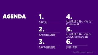 1. 4.
2. 5.
3.
Copyright © 2019 Accenture. All rights reserved. 2
6.
AGENDA
社内環境で触ってみた：
Predictive編
SACの機能整理
SACの製品戦略
SACとは
評価・考察
社内環境で触ってみた：
Analytics Designer編
 