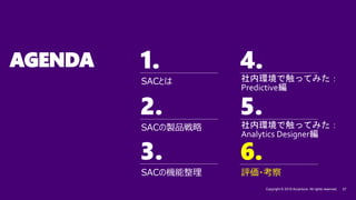 1. 4.
2. 5.
3.
Copyright © 2019 Accenture. All rights reserved. 27
6.
AGENDA
SACの機能整理
SACの製品戦略
SACとは
評価・考察
6.
社内環境で触ってみた：
Predictive編
社内環境で触ってみた：
Analytics Designer編
 