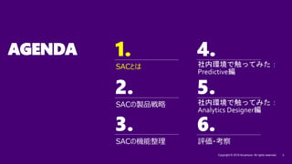 1. 4.
2. 5.
3.
Copyright © 2019 Accenture. All rights reserved. 3
6.
AGENDA
SACの機能整理
SACの製品戦略
SACとは
1.
評価・考察
社内環境で触ってみた：
Predictive編
社内環境で触ってみた：
Analytics Designer編
 