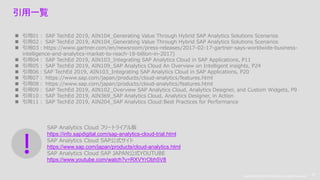 Copyright © 2019 Accenture. All rights reserved. 32
Copyright © 2019 Accenture. All rights reserved.
32
引用一覧
 引用01： SAP TechEd 2019, AIN104_Generating Value Through Hybrid SAP Analytics Solutions Scenarios
 引用02： SAP TechEd 2019, AIN104_Generating Value Through Hybrid SAP Analytics Solutions Scenarios
 引用03：https://www.gartner.com/en/newsroom/press-releases/2017-02-17-gartner-says-worldwide-business-
intelligence-and-analytics-market-to-reach-18-billion-in-2017)
 引用04： SAP TechEd 2019, AIN103_Integrating SAP Analytics Cloud in SAP Applications, P11
 引用05： SAP TechEd 2019, AIN109_SAP Analytics Cloud An Overview on Intelligent insights, P24
 引用06：SAP TechEd 2019, AIN103_Integrating SAP Analytics Cloud in SAP Applications, P20
 引用07： https://www.sap.com/japan/products/cloud-analytics/features.html
 引用08： https://www.sap.com/japan/products/cloud-analytics/features.html
 引用09： SAP TechEd 2019, AIN102_Overview SAP Analytics Cloud, Analytics Designer, and Custom Widgets, P9
 引用10： SAP TechEd 2019, AIN369_SAP Analytics Cloud, Analytics Designer, in Action
 引用11： SAP TechEd 2019, AIN204_SAP Analytics Cloud:Best Practices for Performance
SAP Analytics Cloud フリートライアル版
https://info.sapdigital.com/sap-analytics-cloud-trial.html
SAP Analytics Cloud SAP公式サイト
https://www.sap.com/japan/products/cloud-analytics.html
SAP Analytics Cloud SAP JAPAN公式YOUTUBE
https://www.youtube.com/watch?v=RXVYrObh5V8
 