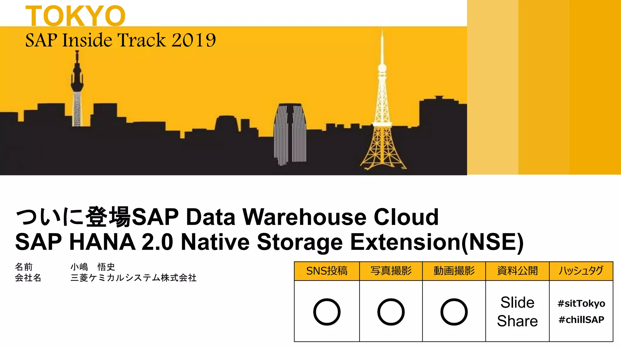 名前 小嶋 悟史
会社名 三菱ケミカルシステム株式会社
ついに登場SAP Data Warehouse Cloud
SAP HANA 2.0 Native Storage Extension(NSE)
SAP Inside Track 2019
TOKYO
SNS投稿 写真撮影 動画撮影 資料公開 ハッシュタグ
〇 〇 〇 Slide
Share
#sitTokyo
#chillSAP
 