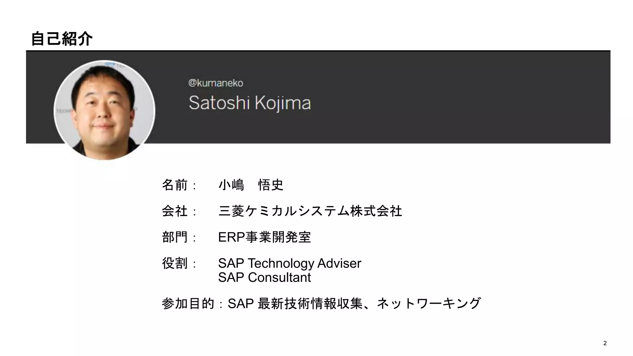 2
名前： 小嶋 悟史
会社： 三菱ケミカルシステム株式会社
部門： ERP事業開発室
役割： SAP Technology Adviser
SAP Consultant
参加目的：SAP 最新技術情報収集、ネットワーキング
自己紹介
 