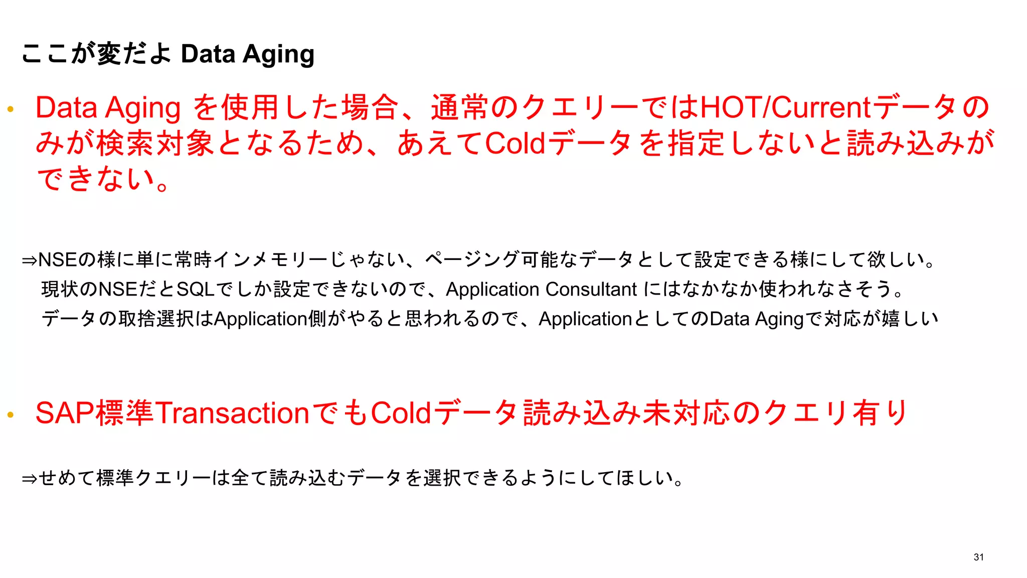 31
• Data Aging を使用した場合、通常のクエリーではHOT/Currentデータの
みが検索対象となるため、あえてColdデータを指定しないと読み込みが
できない。
⇒NSEの様に単に常時インメモリーじゃない、ページング可能なデータとして設定できる様にして欲しい。
現状のNSEだとSQLでしか設定できないので、Application Consultant にはなかなか使われなさそう。
データの取捨選択はApplication側がやると思われるので、ApplicationとしてのData Agingで対応が嬉しい
• SAP標準TransactionでもColdデータ読み込み未対応のクエリ有り
⇒せめて標準クエリーは全て読み込むデータを選択できるようにしてほしい。
ここが変だよ Data Aging
 