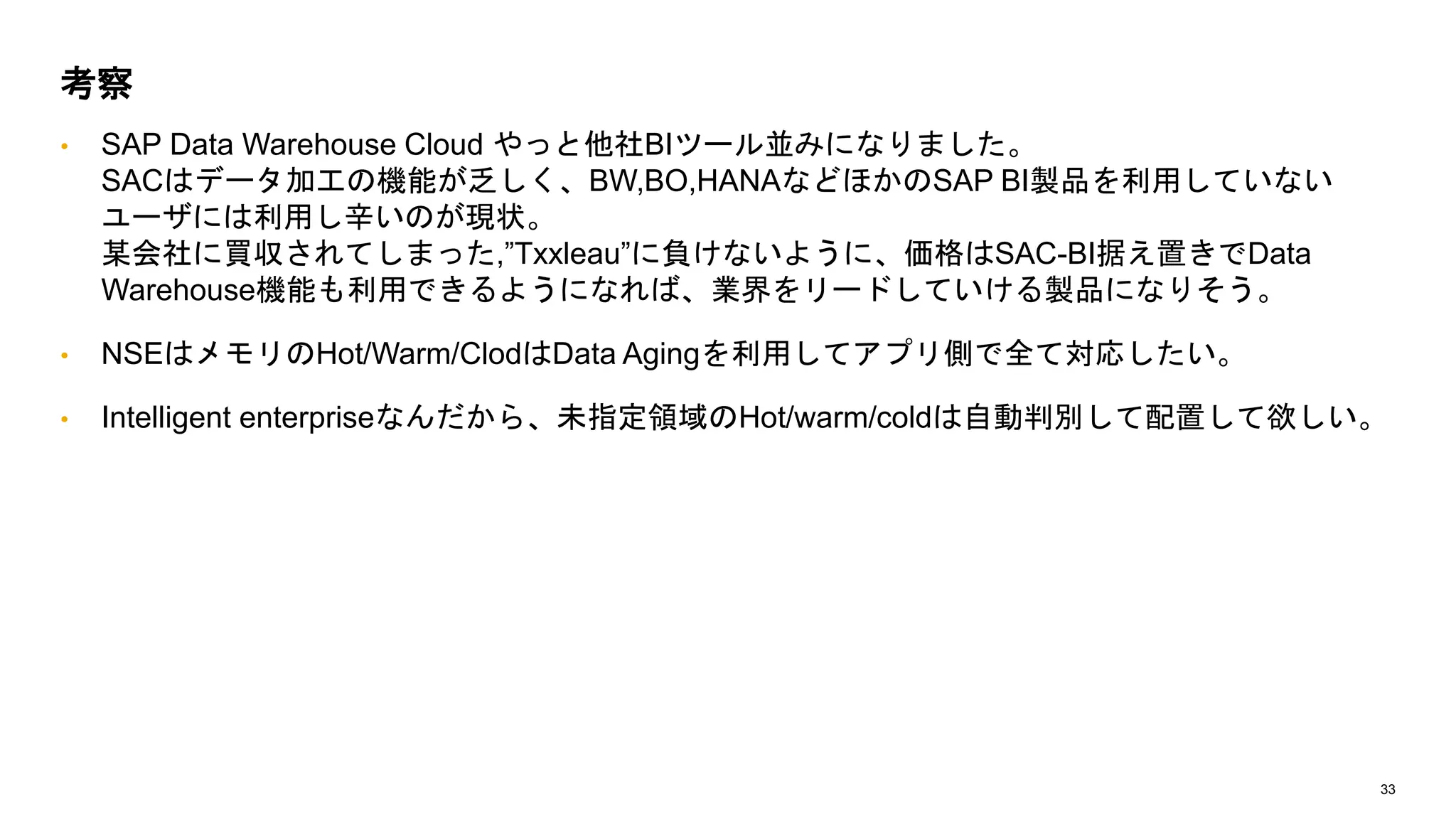 33
• SAP Data Warehouse Cloud やっと他社BIツール並みになりました。
SACはデータ加工の機能が乏しく、BW,BO,HANAなどほかのSAP BI製品を利用していない
ユーザには利用し辛いのが現状。
某会社に買収されてしまった,”Txxleau”に負けないように、価格はSAC-BI据え置きでData
Warehouse機能も利用できるようになれば、業界をリードしていける製品になりそう。
• NSEはメモリのHot/Warm/ClodはData Agingを利用してアプリ側で全て対応したい。
• Intelligent enterpriseなんだから、未指定領域のHot/warm/coldは自動判別して配置して欲しい。
考察
 