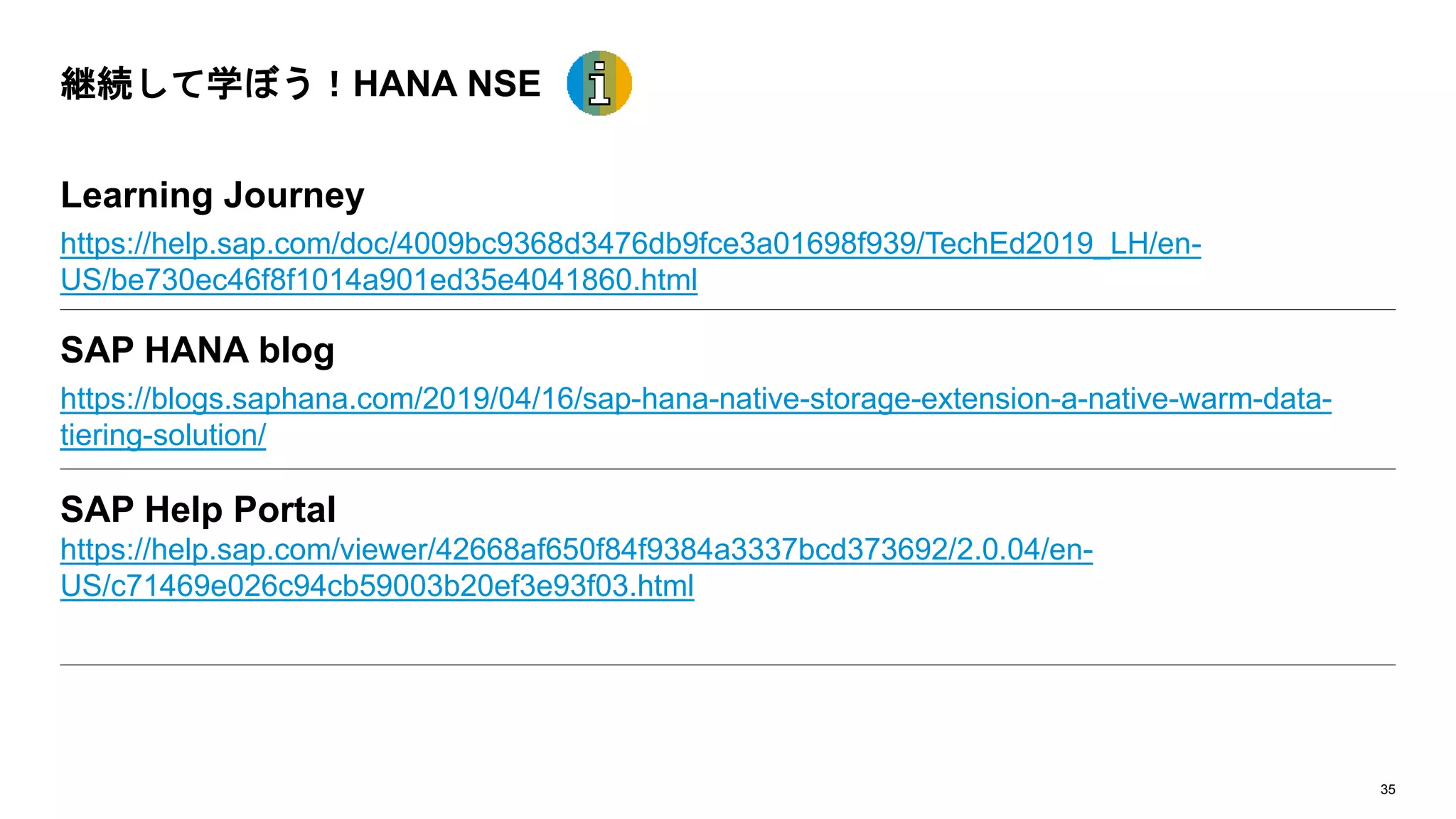 35
継続して学ぼう！HANA NSE
Learning Journey
https://help.sap.com/doc/4009bc9368d3476db9fce3a01698f939/TechEd2019_LH/en-
US/be730ec46f8f1014a901ed35e4041860.html
SAP HANA blog
https://blogs.saphana.com/2019/04/16/sap-hana-native-storage-extension-a-native-warm-data-
tiering-solution/
SAP Help Portal
https://help.sap.com/viewer/42668af650f84f9384a3337bcd373692/2.0.04/en-
US/c71469e026c94cb59003b20ef3e93f03.html
 