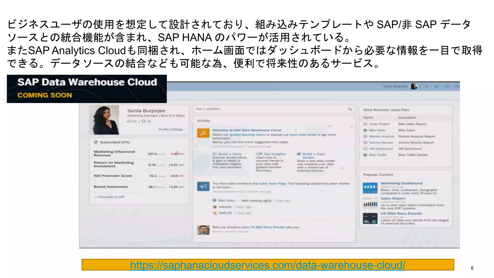 6
ビジネスユーザの使用を想定して設計されており、組み込みテンプレートや SAP/非 SAP データ
ソースとの統合機能が含まれ、SAP HANA のパワーが活用されている。
またSAP Analytics Cloudも同梱され、ホーム画面ではダッシュボードから必要な情報を一目で取得
できる。データソースの結合なども可能な為、便利で将来性のあるサービス。
https://saphanacloudservices.com/data-warehouse-cloud/
 