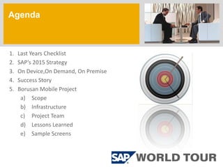 Agenda
a


1.   Last Years Checklist
2.   SAP’s 2015 Strategy
3.   On Device,On Demand, On Premise
4.   Success Story
5.   Borusan Mobile Project
      a) Scope
      b) Infrastructure
      c) Project Team
      d) Lessons Learned
      e) Sample Screens
 
