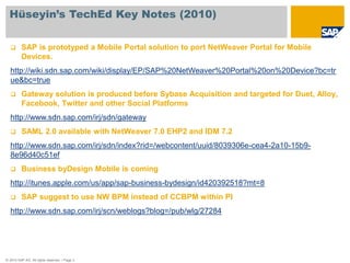 Hüseyin’s TechEd Key Notes (2010)

        SAP is prototyped a Mobile Portal solution to port NetWeaver Portal for Mobile
         Devices.
  http://wiki.sdn.sap.com/wiki/display/EP/SAP%20NetWeaver%20Portal%20on%20Device?bc=tr
  ue&bc=true
        Gateway solution is produced before Sybase Acquisition and targeted for Duet, Alloy,
         Facebook, Twitter and other Social Platforms
  http://www.sdn.sap.com/irj/sdn/gateway
        SAML 2.0 available with NetWeaver 7.0 EHP2 and IDM 7.2
  http://www.sdn.sap.com/irj/sdn/index?rid=/webcontent/uuid/8039306e-cea4-2a10-15b9-
  8e96d40c51ef
        Business byDesign Mobile is coming
  http://itunes.apple.com/us/app/sap-business-bydesign/id420392518?mt=8
        SAP suggest to use NW BPM instead of CCBPM within PI
  http://www.sdn.sap.com/irj/scn/weblogs?blog=/pub/wlg/27284




© 2010 SAP AG. All rights reserved. / Page 3
 