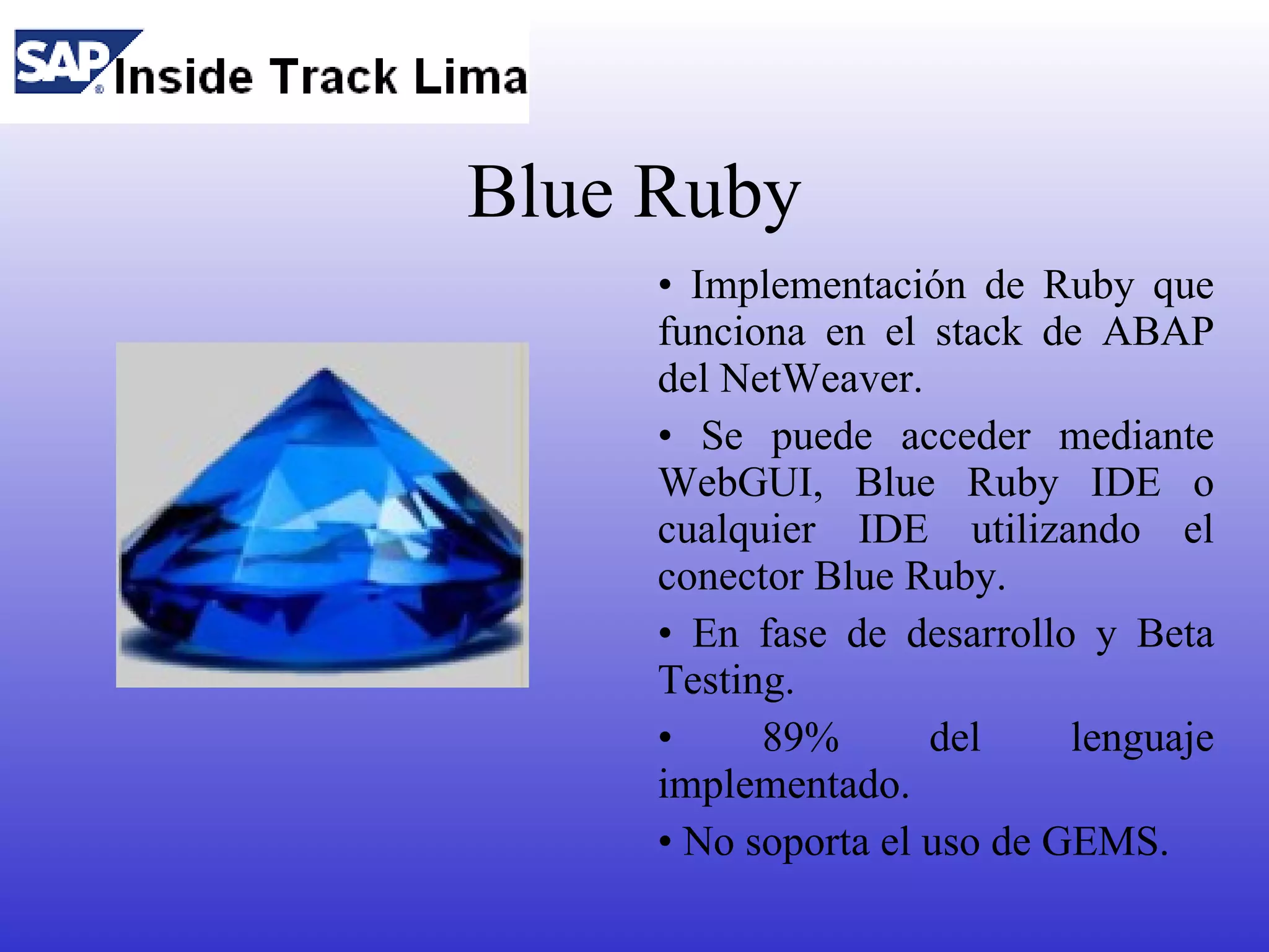 Blue Ruby
     • Implementación de Ruby que
     funciona en el stack de ABAP
     del NetWeaver.
     • Se puede acceder mediante
     WebGUI, Blue Ruby IDE o
     cualquier IDE utilizando el
     conector Blue Ruby.
     • En fase de desarrollo y Beta
     Testing.
     •     89%       del     lenguaje
     implementado.
     • No soporta el uso de GEMS.
 