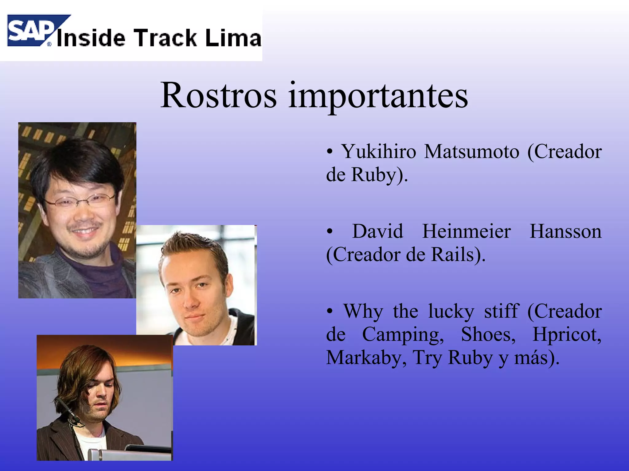 Rostros importantes
          • Yukihiro Matsumoto (Creador
          de Ruby).

          • David Heinmeier Hansson
          (Creador de Rails).

          • Why the lucky stiff (Creador
          de Camping, Shoes, Hpricot,
          Markaby, Try Ruby y más).
 
