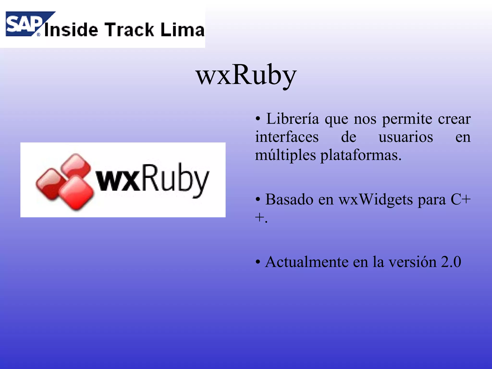wxRuby
   • Librería que nos permite crear
   interfaces de usuarios en
   múltiples plataformas.

   • Basado en wxWidgets para C+
   +.

   • Actualmente en la versión 2.0
 