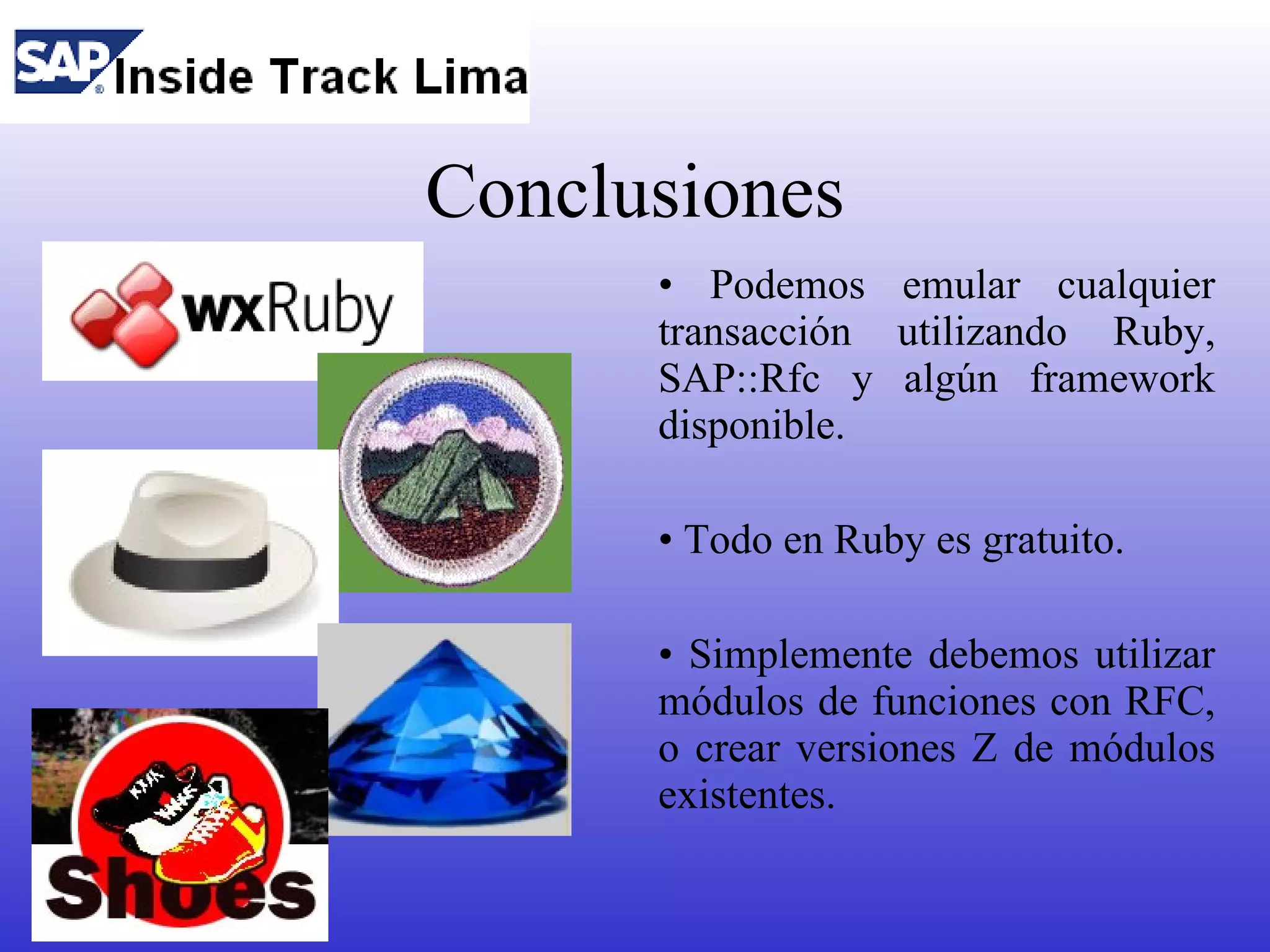 Conclusiones
      • Podemos emular cualquier
      transacción utilizando Ruby,
      SAP::Rfc y algún framework
      disponible.

      • Todo en Ruby es gratuito.

      • Simplemente debemos utilizar
      módulos de funciones con RFC,
      o crear versiones Z de módulos
      existentes.
 
