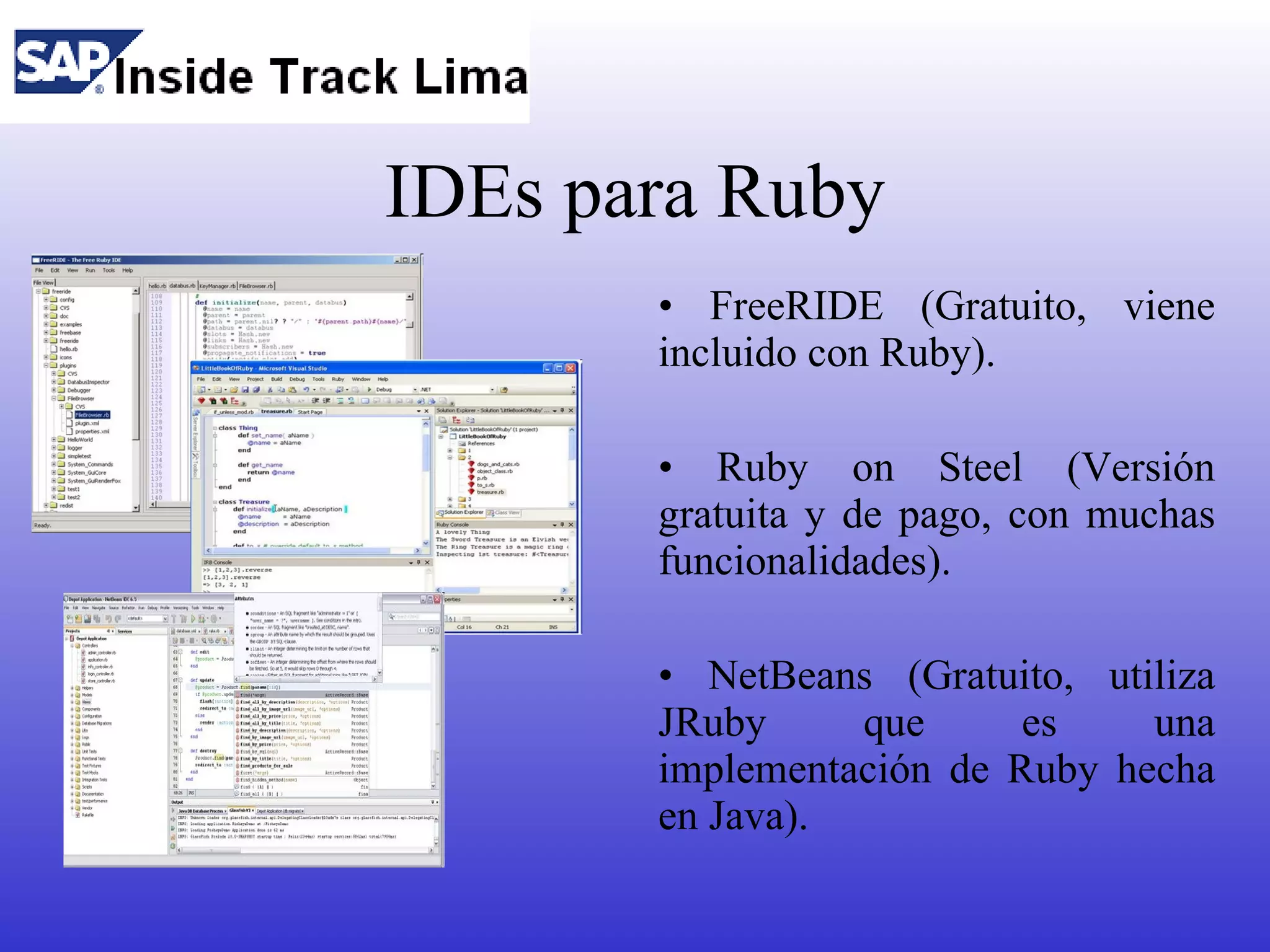 IDEs para Ruby
       • FreeRIDE (Gratuito, viene
       incluido con Ruby).

       • Ruby on Steel (Versión
       gratuita y de pago, con muchas
       funcionalidades).

       • NetBeans (Gratuito, utiliza
       JRuby     que      es    una
       implementación de Ruby hecha
       en Java).
 