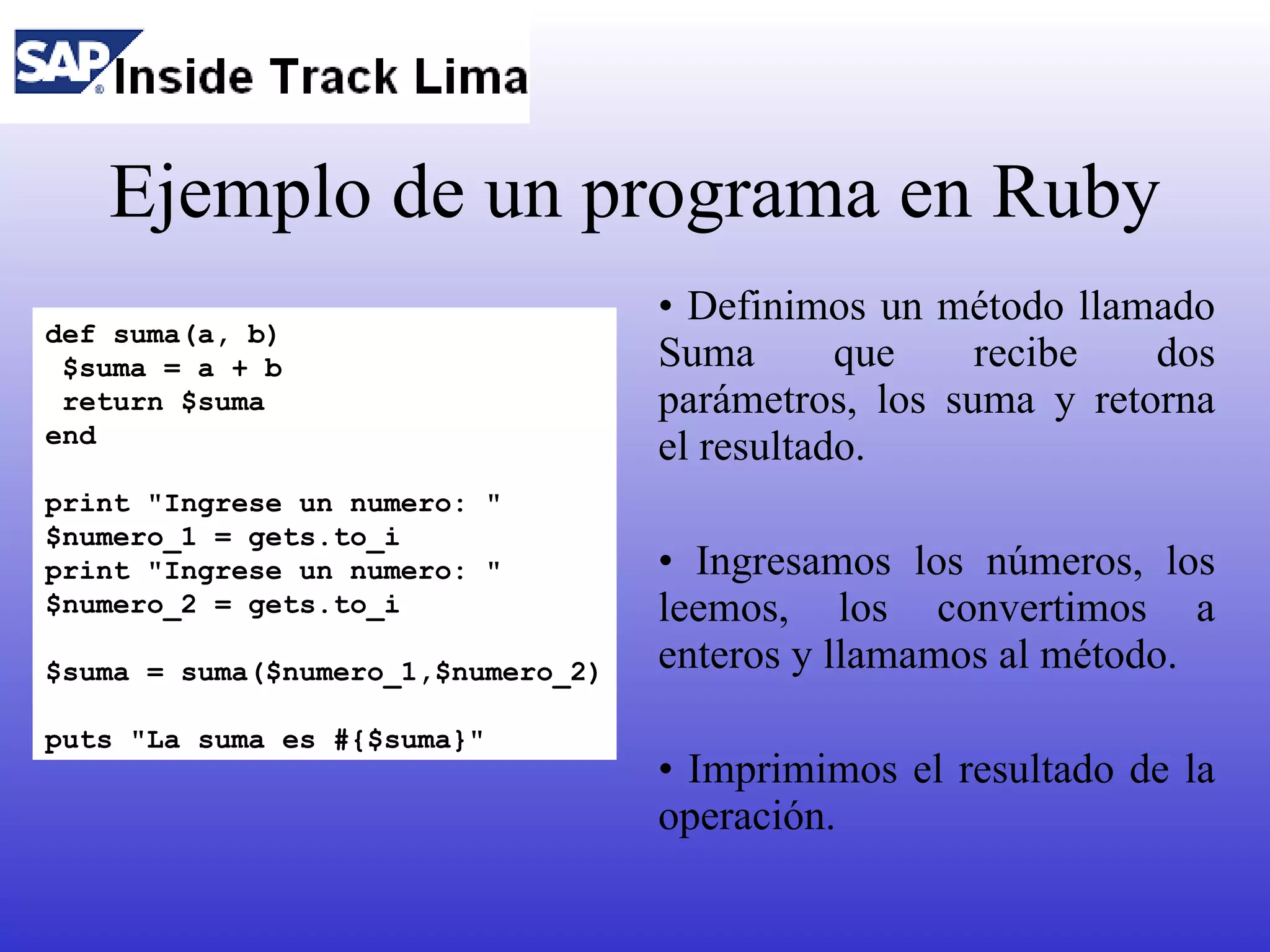 Ejemplo de un programa en Ruby
                                    • Definimos un método llamado
def suma(a, b)
 $suma = a + b                      Suma       que    recibe   dos
 return $suma                       parámetros, los suma y retorna
end
                                    el resultado.
print "Ingrese un numero: "
$numero_1 = gets.to_i
print "Ingrese un numero: "         • Ingresamos los números, los
$numero_2 = gets.to_i               leemos, los convertimos a
$suma = suma($numero_1,$numero_2)   enteros y llamamos al método.
puts "La suma es #{$suma}"
                                    • Imprimimos el resultado de la
                                    operación.
 