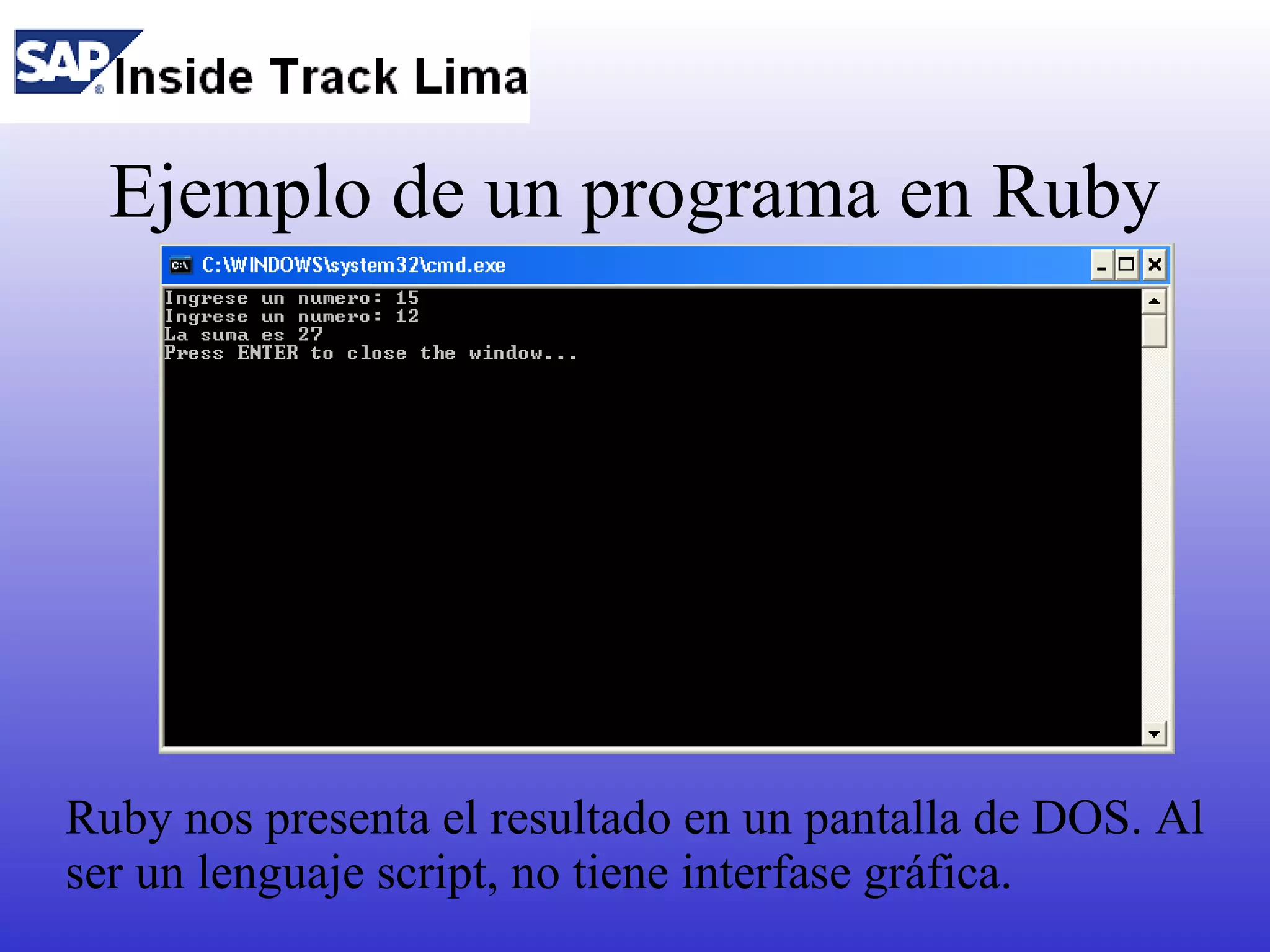 Ejemplo de un programa en Ruby




Ruby nos presenta el resultado en un pantalla de DOS. Al
ser un lenguaje script, no tiene interfase gráfica.
 