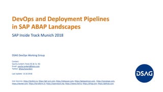 DevOps and Deployment Pipelines
in SAP ABAP Landscapes
SAP Inside Track Munich 2018
DSAG DevOps Working Group
Contact:
Sascha Junkert, Festo AG & Co. KG
Email: sascha.junkert@festo.com
Twitter: @SaschaJunkert
Last Update: 13.10.2018
Icon Sources: https://jenkins.io, https://git-scm.com, https://atlassian.com, https://getpostman.com, https://sonatype.com,
https://docker.com, https://terraform.io, https://openstack.org, https://www.chef.io, https://jfrog.com, https://github.com.
 