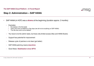 The SAP HANA Cloud Platform – A Travel Report
Step 2: Administration – SAP HANA
© msg | October 2016 | SAP Inside Track Munich 11
• SAP HANA (in HCP) was a drama at the beginning (duration approx. 2 months)
 Examples:
• 50 crashes in the first week
• 100% CPU time of HANA for a few days (we did not do anything on SAP HANA)
• “The file that could not be deleted”
 You have to do the admin tasks, but have only limited access (Neo and HANA Studio)
 Support has potential for improvement
 Release cycle of patches is not clear (got better)
 SAP HANA patching means downtime
 Good News: Stabilization since SP10
 
