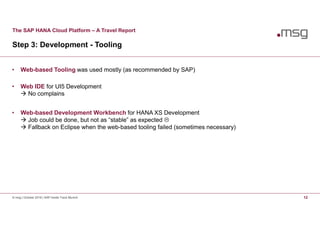 The SAP HANA Cloud Platform – A Travel Report
Step 3: Development - Tooling
© msg | October 2016 | SAP Inside Track Munich 12
• Web-based Tooling was used mostly (as recommended by SAP)
• Web IDE for UI5 Development
 No complains
• Web-based Development Workbench for HANA XS Development
 Job could be done, but not as “stable” as expected 
 Fallback on Eclipse when the web-based tooling failed (sometimes necessary)
 