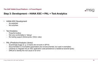 The SAP HANA Cloud Platform – A Travel Report
Step 3: Development – HANA XSC + PAL + Text Analytics
© msg | October 2016 | SAP Inside Track Munich 14
• HANA XSC Development
 As expected
 No surprises
• Text Analytics
 Powerful toolbox
 Not very comfortable to “debug”
 No tooling support (Dictionaries, CGUL rules)
• PAL (Predictive Analysis Library)
 Surprisingly buggy (e. g. k-means did not work in SP10)
 Documentation is incomplete (parameters are not documented, but used in examples)
 Unhandy to integrate into an XSC application (real persistence is needed at several spots)
 Difficult to identify the root cause of an error
 