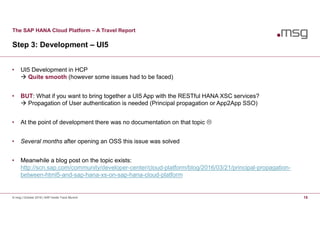 The SAP HANA Cloud Platform – A Travel Report
Step 3: Development – UI5
© msg | October 2016 | SAP Inside Track Munich 15
• UI5 Development in HCP
 Quite smooth (however some issues had to be faced)
• BUT: What if you want to bring together a UI5 App with the RESTful HANA XSC services?
 Propagation of User authentication is needed (Principal propagation or App2App SSO)
• At the point of development there was no documentation on that topic 
• Several months after opening an OSS this issue was solved
• Meanwhile a blog post on the topic exists:
http://scn.sap.com/community/developer-center/cloud-platform/blog/2016/03/21/principal-propagation-
between-html5-and-sap-hana-xs-on-sap-hana-cloud-platform
 