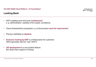 The SAP HANA Cloud Platform – A Travel Report
Looking Back
© msg | October 2016 | SAP Inside Track Munich 16
• HCP is getting more and more “professional”
e. g. administration, usability of the cockpit, consistency
• Cloud characteristics (compared e. g. to Azure) leave room for improvement
• Pricing is definitely an obstacle
• Exclusive hosting by SAP is a limiting factor for customers
(Will it get better with the “new” HCP?)
• UI5 development is a very positive feature
But: Build chain support is missing
 