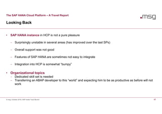 The SAP HANA Cloud Platform – A Travel Report
Looking Back
© msg | October 2016 | SAP Inside Track Munich 17
• SAP HANA instance in HCP is not a pure pleasure
 Surprisingly unstable in several areas (has improved over the last SPs)
 Overall support was not good
 Features of SAP HANA are sometimes not easy to integrate
 Integration into HCP is somewhat “bumpy”
• Organizational topics
 Dedicated skill set is needed
 Transferring an ABAP developer to this “world” and expecting him to be as productive as before will not
work
 