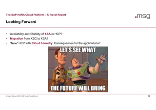 The SAP HANA Cloud Platform – A Travel Report
Looking Forward
© msg | October 2016 | SAP Inside Track Munich 18
• Availability and Stability of XSA in HCP?
• Migration from XSC to XSA?
• “New” HCP with Cloud Foundry: Consequences for the applications?
 