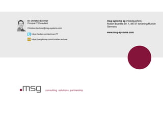 .consulting .solutions .partnership
msg systems ag (Headquarters)
Robert-Buerkle-Str. 1, 85737 Ismaning/Munich
Germany
www.msg-systems.com
Dr. Christian Lechner
Principal IT Consultant
Christian.Lechner@msg-systems.com
https://twitter.com/lechnerc77
https://people.sap.com/christian.lechner
 