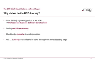 The SAP HANA Cloud Platform – A Travel Report
Why did we do the HCP Journey?
© msg | October 2016 | SAP Inside Track Munich 4
• Goal: develop a (partner) product in the HCP
 Professional Business Software Development
• Getting real life experience
• Checking the maturity of new technologies
• And … curiosity: we wanted to do some development at the (b)leading edge
 