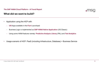 The SAP HANA Cloud Platform – A Travel Report
What did we want to build?
© msg | October 2016 | SAP Inside Track Munich 5
• Application using the HCP with:
 UI5 Apps available in the Fiori Launchpad
 Business Logic is implemented as SAP HANA Native Application (XS Classic)
 Using some HANA features namely: Predictive Analysis Library (PAL) and Text Analytics
• Usage scenario of HCP: PaaS (including Infrastructure, Database) + Business Service
 