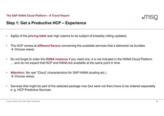 The SAP HANA Cloud Platform – A Travel Report
Step 1: Get a Productive HCP – Experience
© msg | October 2016 | SAP Inside Track Munich 8
• Agility of the pricing table was high (seems to be subject of biweekly rolling updates)
• The HCP comes at different flavors concerning the available services that a delivered via bundles
 Choose wisely
• Do not forget to order the HANA instance if you need one, it is not included in the HANA Cloud Platform
… and do not expect that HCP and HANA are available at the same point in time
• Attention: No real “Cloud”-characteristics for SAP HANA (scaling etc.)
 Choose wisely
• Services that might be part of the selected package now (but were not then) have to be ordered separately
e. g. HCP Predictive Services
 