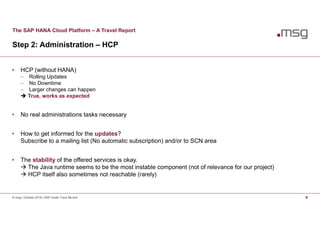 The SAP HANA Cloud Platform – A Travel Report
Step 2: Administration – HCP
© msg | October 2016 | SAP Inside Track Munich 9
• HCP (without HANA)
 Rolling Updates
 No Downtime
 Larger changes can happen
 True, works as expected
• No real administrations tasks necessary
• How to get informed for the updates?
Subscribe to a mailing list (No automatic subscription) and/or to SCN area
• The stability of the offered services is okay.
 The Java runtime seems to be the most instable component (not of relevance for our project)
 HCP itself also sometimes not reachable (rarely)
 