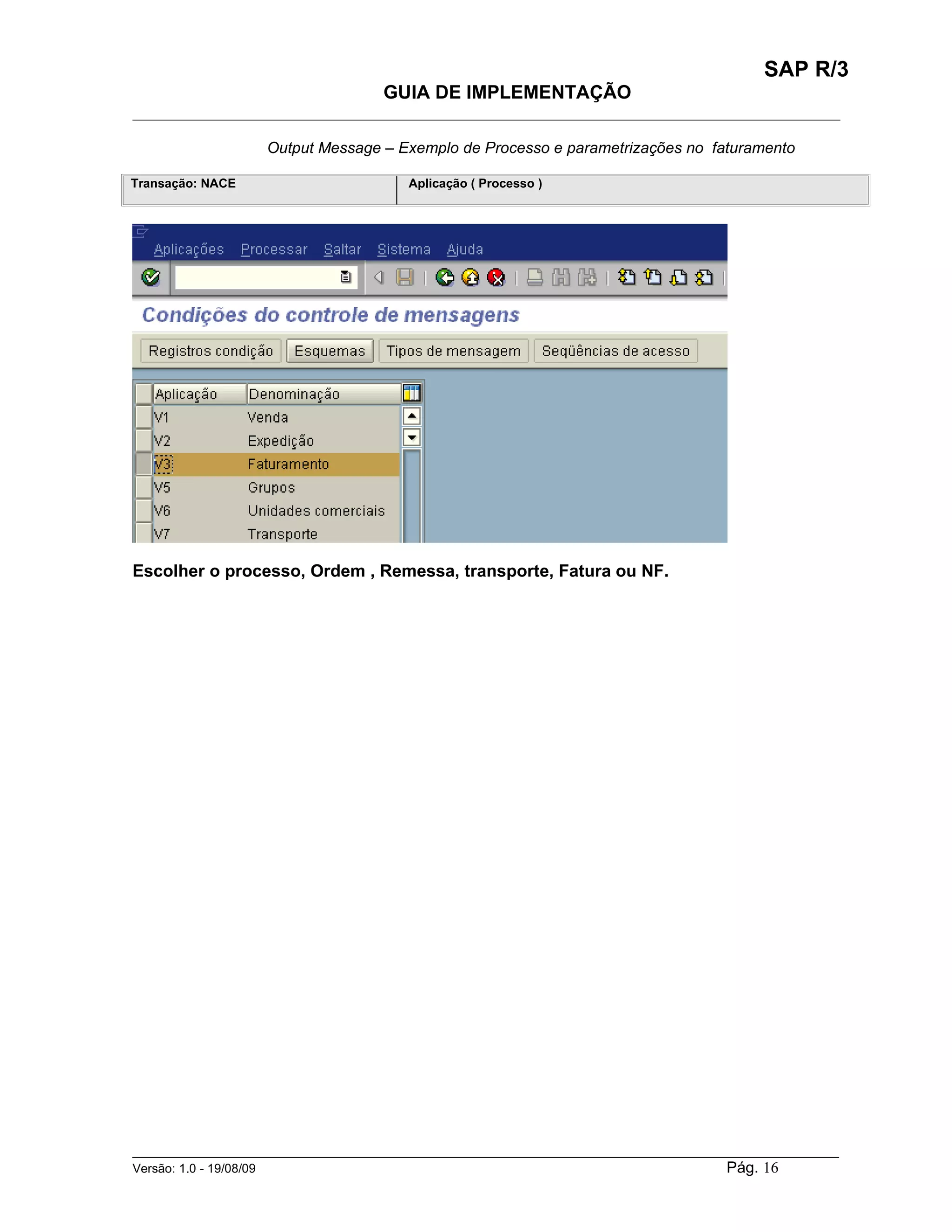 SAP R/3
                                    GUIA DE IMPLEMENTAÇÃO
___________________________________________________________________________________________

                   Output Message – Exemplo de Processo e parametrizações no faturamento

Transação: NACE                        Aplicação ( Processo )




Escolher o processo, Ordem , Remessa, transporte, Fatura ou NF.




______________________________________________________________________________________________________
Versão: 1.0 - 19/08/09                                                                Pág. 16
 