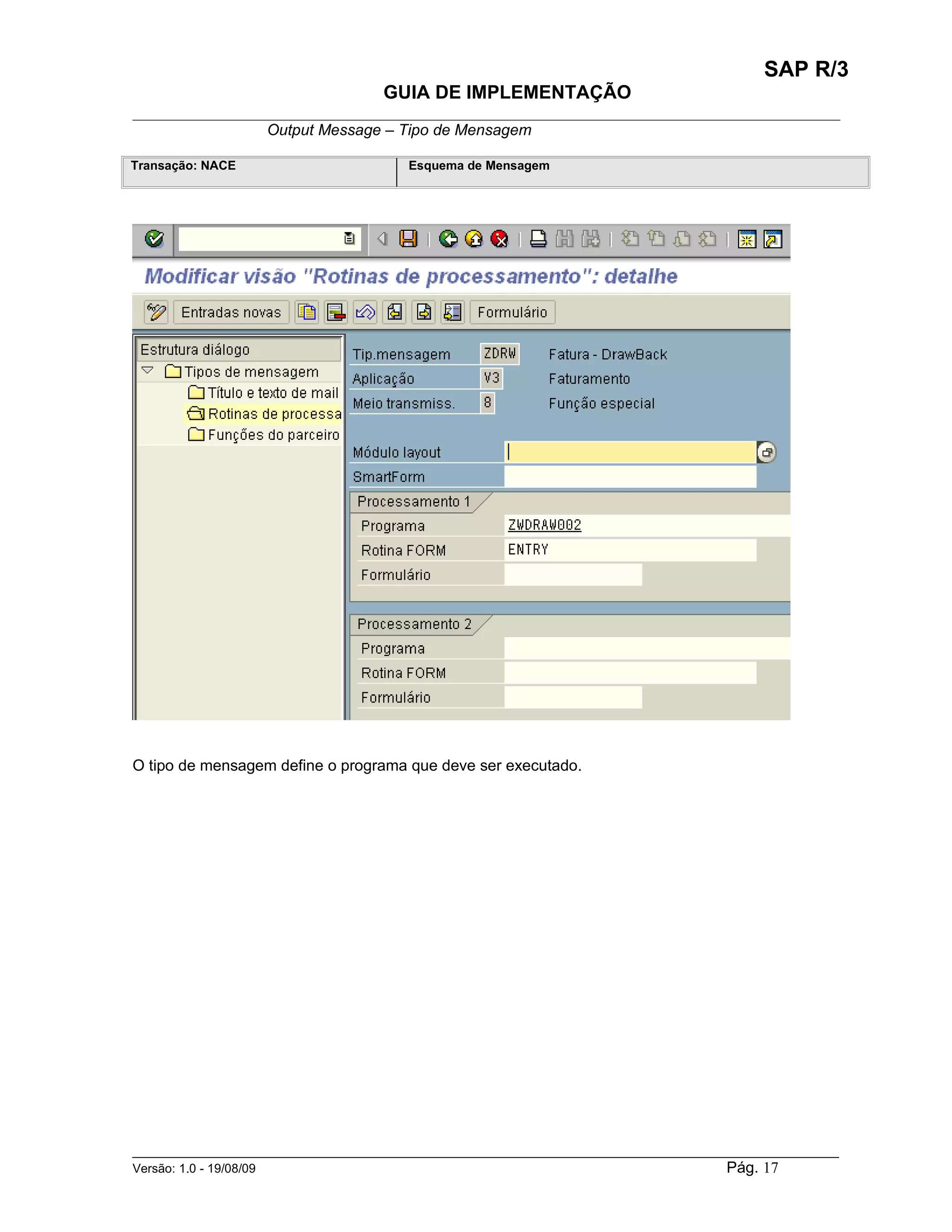 SAP R/3
                                    GUIA DE IMPLEMENTAÇÃO
___________________________________________________________________________________________
                 Output Message – Tipo de Mensagem

Transação: NACE                        Esquema de Mensagem




O tipo de mensagem define o programa que deve ser executado.




______________________________________________________________________________________________________
Versão: 1.0 - 19/08/09                                                                Pág. 17
 