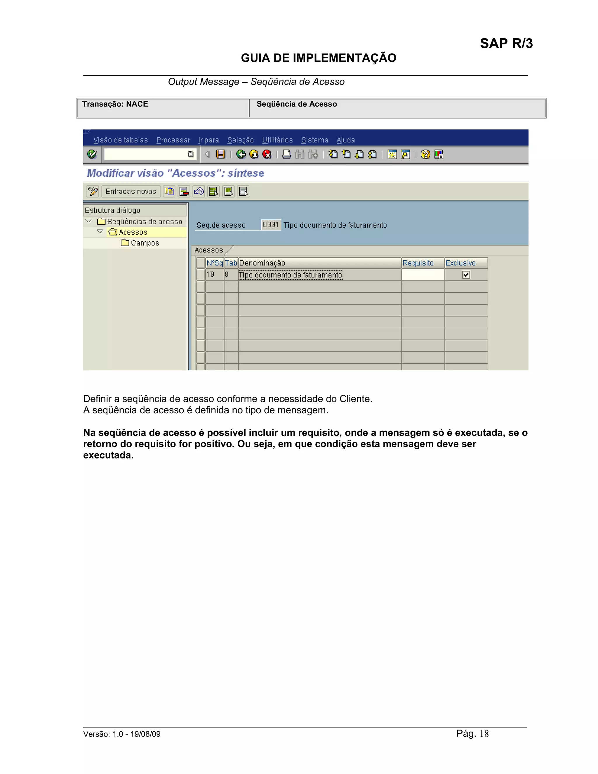 SAP R/3
                                    GUIA DE IMPLEMENTAÇÃO
___________________________________________________________________________________________
                 Output Message – Seqüência de Acesso

Transação: NACE                        Seqüência de Acesso




Definir a seqüência de acesso conforme a necessidade do Cliente.
A seqüência de acesso é definida no tipo de mensagem.

Na seqüência de acesso é possível incluir um requisito, onde a mensagem só é executada, se o
retorno do requisito for positivo. Ou seja, em que condição esta mensagem deve ser
executada.




______________________________________________________________________________________________________
Versão: 1.0 - 19/08/09                                                                Pág. 18
 