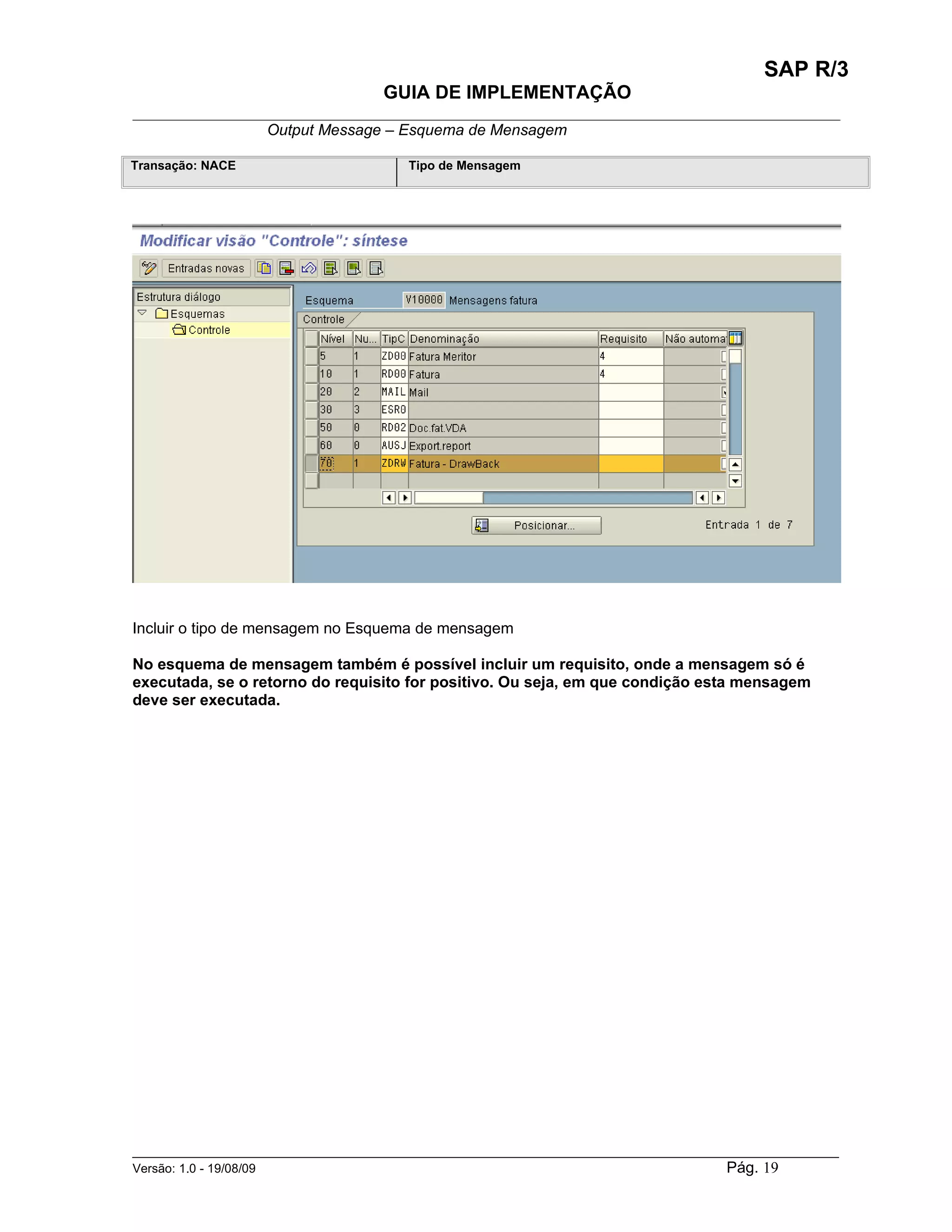 SAP R/3
                                    GUIA DE IMPLEMENTAÇÃO
___________________________________________________________________________________________
                 Output Message – Esquema de Mensagem

Transação: NACE                        Tipo de Mensagem




Incluir o tipo de mensagem no Esquema de mensagem

No esquema de mensagem também é possível incluir um requisito, onde a mensagem só é
executada, se o retorno do requisito for positivo. Ou seja, em que condição esta mensagem
deve ser executada.




______________________________________________________________________________________________________
Versão: 1.0 - 19/08/09                                                                Pág. 19
 